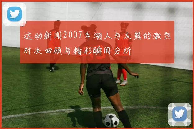 运动新闻2007年湖人与灰熊的激烈对决回顾与精彩瞬间分析