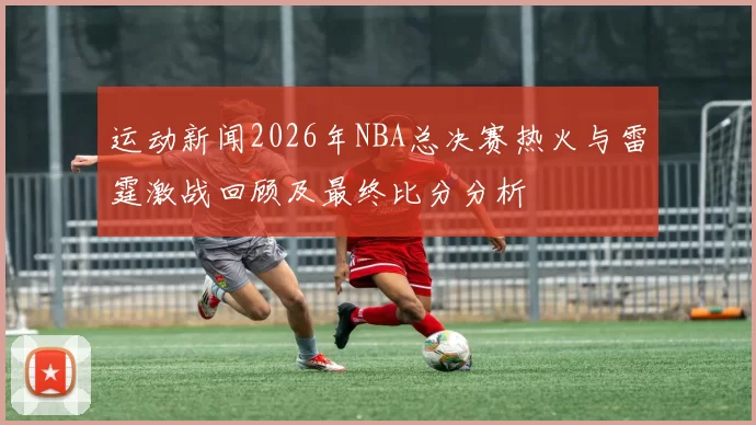 运动新闻2026年NBA总决赛热火与雷霆激战回顾及最终比分分析