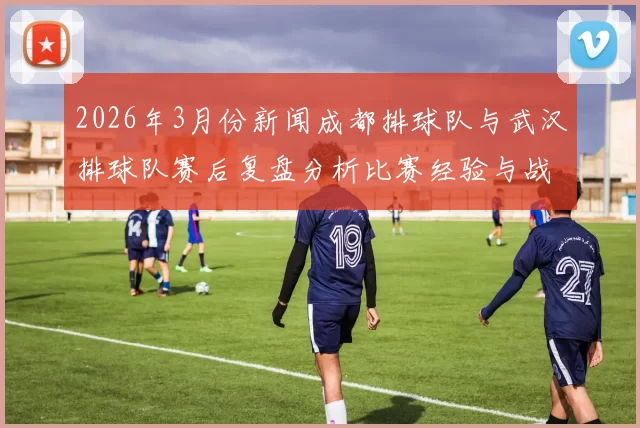 2026年3月份新闻成都排球队与武汉排球队赛后复盘分析比赛经验与战术调整探讨