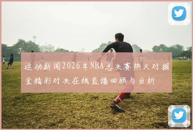 运动新闻2026年NBA总决赛热火对掘金精彩对决在线直播回顾与分析