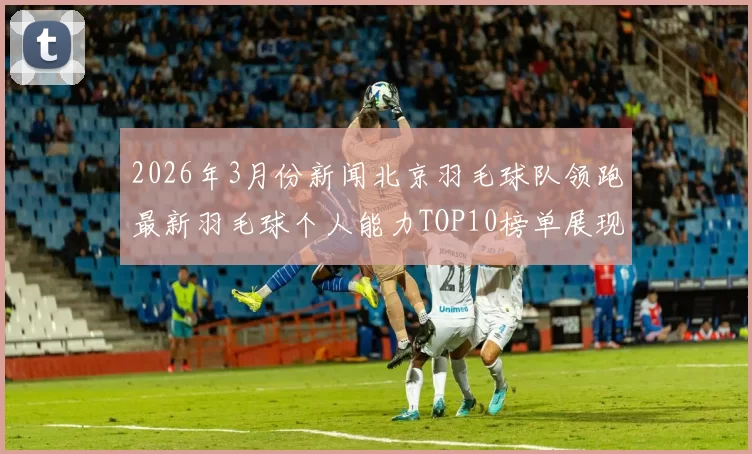 2026年3月份新闻北京羽毛球队领跑最新羽毛球个人能力TOP10榜单展现实力与潜力