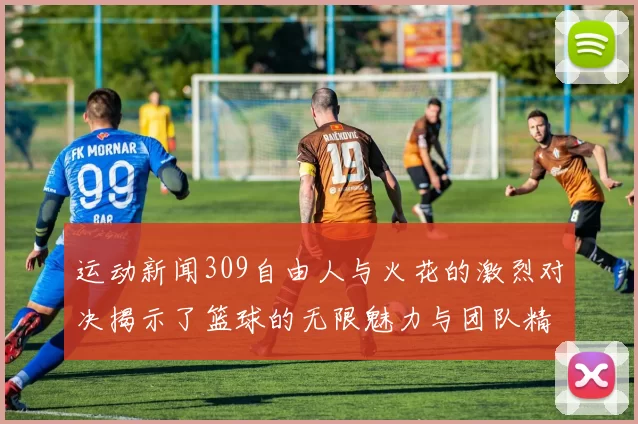 运动新闻309自由人与火花的激烈对决揭示了篮球的无限魅力与团队精神