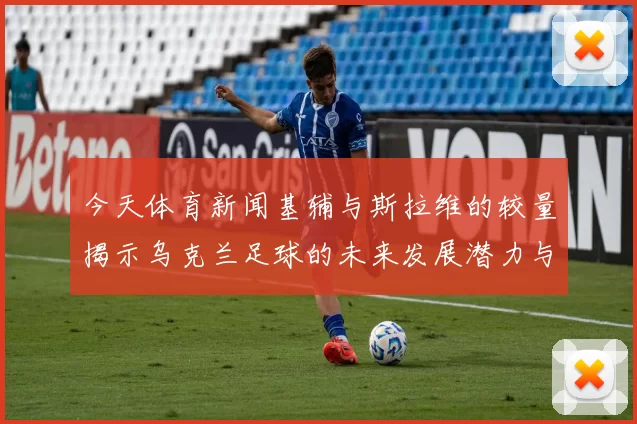 今天体育新闻基辅与斯拉维的较量揭示乌克兰足球的未来发展潜力与挑战